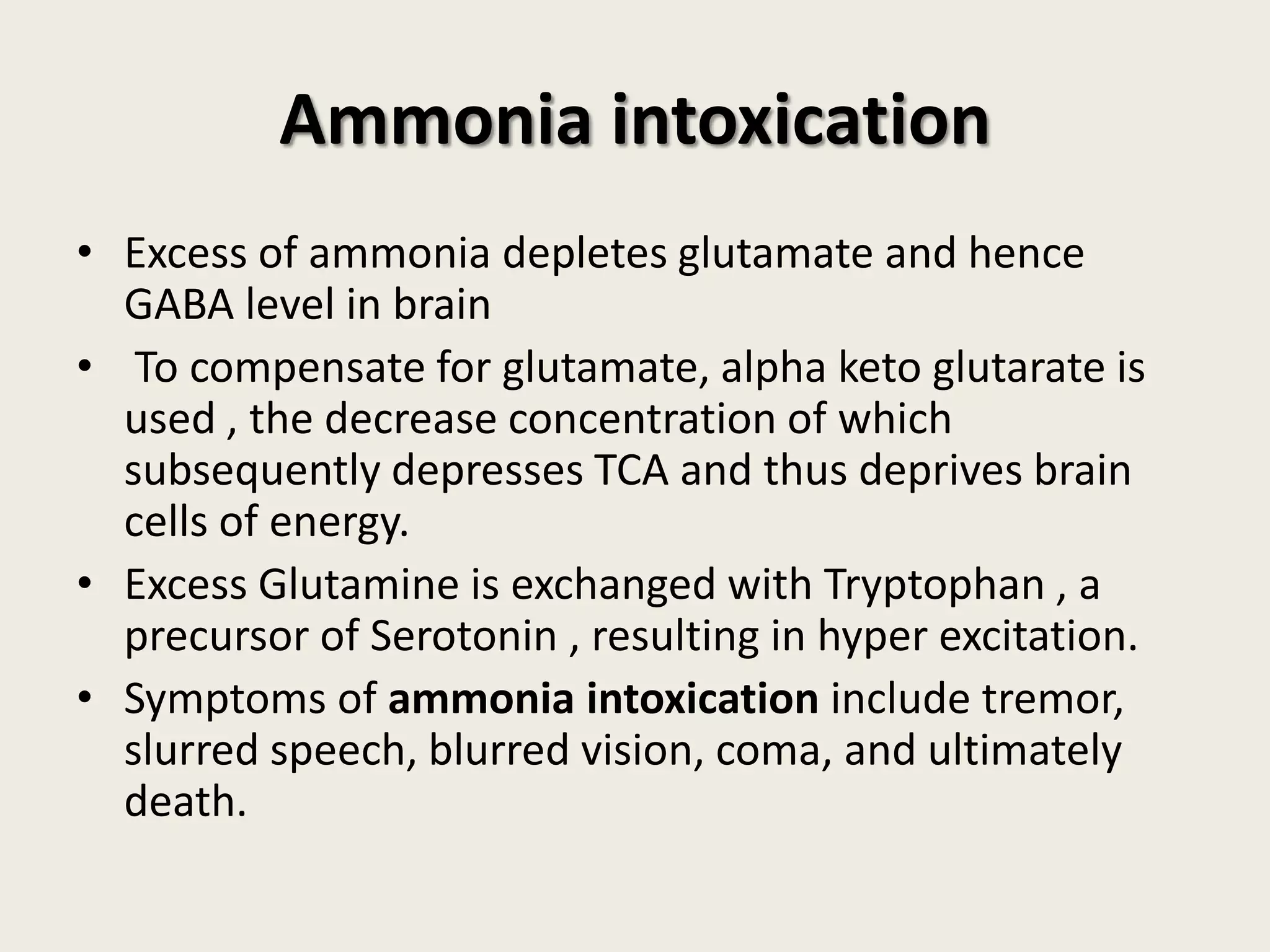 Ammonia intoxication
• Excess of ammonia depletes glutamate and hence
GABA level in brain
• To compensate for glutamate, alpha keto glutarate is
used , the decrease concentration of which
subsequently depresses TCA and thus deprives brain
cells of energy.
• Excess Glutamine is exchanged with Tryptophan , a
precursor of Serotonin , resulting in hyper excitation.
• Symptoms of ammonia intoxication include tremor,
slurred speech, blurred vision, coma, and ultimately
death.

 