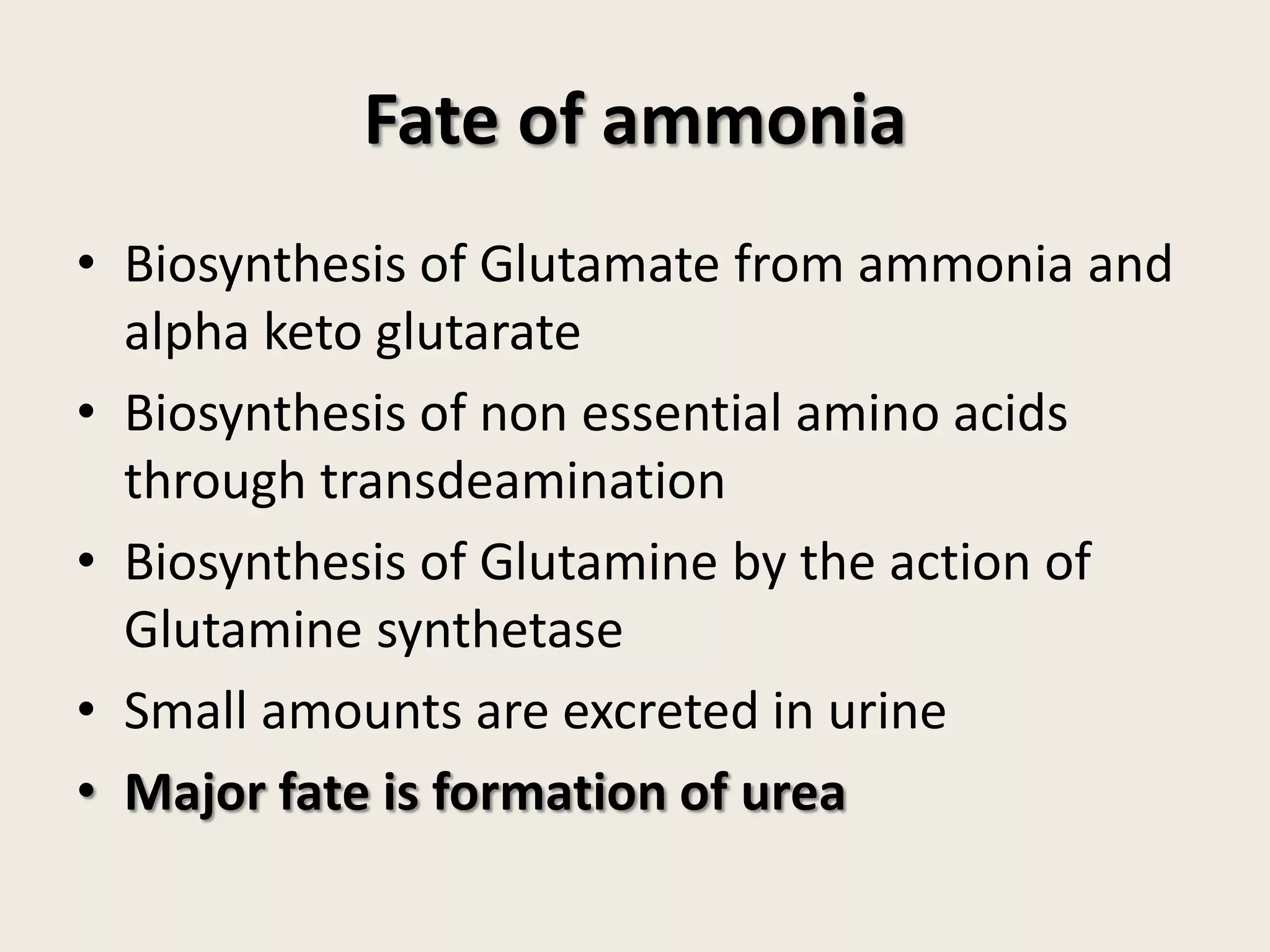 Fate of ammonia
• Biosynthesis of Glutamate from ammonia and
alpha keto glutarate
• Biosynthesis of non essential amino acids
through transdeamination
• Biosynthesis of Glutamine by the action of
Glutamine synthetase
• Small amounts are excreted in urine
• Major fate is formation of urea

 