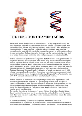 THE FUNCTION OFAMINO ACIDS
Amino acids are the chemical units or "building blocks," as they are popularly called, that
make up proteins. Amino acids contain about 16 percent nitrogen. Chemically, this is what
distinguishes them from the other two basic nutrients, sugars and fatty acids, which do not
contain nitrogen. To understand how vital amino acids are, you must understand how
essential proteins are to life. It is protein that provides the structure for all living things. Every
living organism, from the largest animal to the tiniest microbe, is composed of protein. And
in its various forms, protein participates in the vital chemical processes that sustain life.
Proteins are a necessary part of every living cell in the body. Next to water, protein makes up
the greatest portion of our body weight. In the human body, protein substances make up the
muscles, ligaments, tendons, organs, glands, nails, hair, and many vital body fluids, and are
essential for the growth of bones. The enzymes and hormones that catalyze and regulate all
bodily processes are proteins. Proteins help to regulate the body's water balance and maintain
the proper internal pH. They assist in the exchange of nutrients between the intercellular
fluids and the tissues, blood, and lymph. A deficiency of protein can upset the body's fluid
balance, causing oedema. Proteins form the structural basis of chromosomes, through which
genetic information is passed from parents to offspring. The genetic "code" contained in each
cell's DNA is actually information for how to make that cell's proteins.
Proteins are chains of amino acids linked together by what are called peptide bonds. Each
individual type of protein is composed of a specific group of amino acids in a specific
chemical arrangement. It is the particular amino acids present and the way in which they are
linked together in sequence that gives the proteins that make up the various tissues their
unique functions and characters. Each protein in the body is tailored for a specific need;
proteins are not interchangeable.
The proteins that make up the human body are not obtained directly from the diet. Rather,
dietary protein is broken down into its constituent amino acids, which the body then uses to
build the specific proteins it needs. Thus, it is the amino acids rather than protein that are the
essential nutrients.
In addition to combining to form the body's proteins, some amino acids act as
neurotransmitters or as precursors of neurotransmitters, the chemicals that carry information
from one nerve cell to another. Certain amino acids are thus necessary for the brain to receive
 
