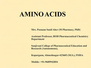 AMINOACIDS
Mrs. Poonam Sunil Aher (M Pharmacy, PhD)
Assistant Professor, HOD Pharmaceutical Chemistry
Department
Sanjivani College of Pharmaceutical Education and
Research (Autonomous),
Kopargaon, Ahmednagar-423603 (M.S.), INDIA
Mobile: +91-9689942854
 