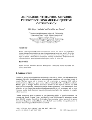 AMINO ACID INTERACTION NETWORK
PREDICTION USING MULTI-OBJECTIVE
OPTIMIZATION
Md. Shiplu Hawlader1 and Saifuddin Md. Tareeq2
1

2

Department of Computer Science & Engineering,
University of Asia Pacific, Dhaka, Bangladesh
shiplu.cse@uap-bd.edu

Department of Computer Science & Engineering,
University of Dhaka, Dhaka, Bangladesh
smtareeq@cse.univdhaka.edu

ABSTRACT
Protein can be represented by amino acid interaction network. This network is a graph whose
vertices are the proteins amino acids and whose edges are the interactions between them. This
interaction network is the first step of proteins three-dimensional structure prediction. In this
paper we present a multi-objective evolutionary algorithm for interaction prediction and ant
colony probabilistic optimization algorithm is used to confirm the interaction.

KEYWORDS
Protein Structure, Interaction Network, Multi-objective Optimization, Genetic Algorithm, Ant
Colony Optimization

1. INTRODUCTION
Proteins are biological macromolecules performing a vast array of cellular functions within living
organisms. The roles played by proteins are complex and varied from cell to cell and protein to
protein. The best known role of proteins in a cell is performed as enzymes, which catalyze
chemical reaction and increase speed several orders of magnitude, with a remarkable specificity.
And the speed of multiple chemical reactions is essential to the organism survival like DNA
replication, DNA repair and transcription. Proteins are storage house of a cell and transports small
molecules or ions, control the passages of molecules through the cell membranes, and so forth.
Hormone, another kind of protein, transmits information and allow the regulation of complex
cellular processes.
Genome sequencing projects generate an ever increasing number of protein sequences. For
example, the Human Genome Project has identified over 30,000 genes [1] which may encode
about 100,000 proteins. One of the first tasks when annotating a new genome is to assign
functions to the proteins produced by the genes. To fully understand the biological functions of
proteins, the knowledge of their structure is essential.

David C. Wyld et al. (Eds) : CST, ITCS, JSE, SIP, ARIA, DMS - 2014
pp. 127–140, 2014. © CS & IT-CSCP 2014

DOI : 10.5121/csit.2014.4113

 