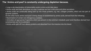 The ‘Amino acid pool’ is constantly undergoing depletion because,
1. • Large scale deamination of presumably surplus amino acids take place.
2. • Amino acids and their derivatives viz urea, creatinine are lost in the urine and other excretions.
3. • Amino acids are continually being built up into those proteins, e.g. hair, collagen proteins, which are not part of
dynamic systems.
4. On the other hand, amino acid pool is being always re-established by amino acids, derived from the following:
5. • Reamination of certain non-nitrogenous residues.
6. • Amination of appropriate fragments which are present in the common metabolic pool (and therefore derived from
carbohydrate and fat breakdown).
7. • Amino acids split off from dietary proteins and absorbed from the intestine into the blood.
 
