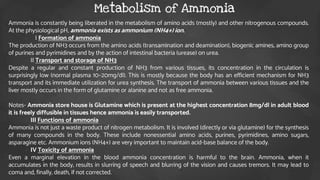 Ammonia is constantly being liberated in the metabolism of amino acids (mostly) and other nitrogenous compounds.
At the physiological pH, ammonia exists as ammonium (NH4+) ion.
 I Formation of ammonia
The production of NH3 occurs from the amino acids (transamination and deamination), biogenic amines, amino group
of purines and pyrimidines and by the action of intestinal bacteria (urease) on urea.
 II Transport and storage of NH3
Despite a regular and constant production of NH3 from various tissues, its concentration in the circulation is
surprisingly low (normal plasma 10–20mg/dl). This is mostly because the body has an efficient mechanism for NH3
transport and its immediate utilization for urea synthesis. The transport of ammonia between various tissues and the
liver mostly occurs in the form of glutamine or alanine and not as free ammonia.
Notes- Ammonia store house is Glutamine which is present at the highest concentration 8mg/dl in adult blood
it is freely diffusible in tissues hence ammonia is easily transported.
 III Functions of ammonia
Ammonia is not just a waste product of nitrogen metabolism. It is involved (directly or via glutamine) for the synthesis
of many compounds in the body. These include nonessential amino acids, purines, pyrimidines, amino sugars,
asparagine etc. Ammonium ions (NH4+) are very important to maintain acid-base balance of the body.
 IV Toxicity of ammonia
Even a marginal elevation in the blood ammonia concentration is harmful to the brain. Ammonia, when it
accumulates in the body, results in slurring of speech and blurring of the vision and causes tremors. It may lead to
coma and, finally, death, if not corrected.
Metabolism of Ammonia
 