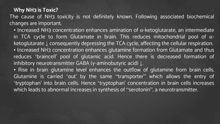  Why NH3 is Toxic?
The cause of NH3 toxicity is not definitely known. Following associated biochemical
changes are important.
• • Increased NH3 concentration enhances amination of α-ketoglutarate, an intermediate
in TCA cycle to form Glutamate in brain. This reduces mitochondrial pool of α-
ketoglutarate ↓ consequently depressing the TCA cycle, affecting the cellular respiration.
• • Increased NH3 concentration enhances glutamine formation from Glutamate and thus
reduces ‘braincell’ pool of glutamic acid. Hence there is decreased formation of
inhibitory neurotransmitter GABA (γ-aminobutyric acid) ↓.
• • Rise in brain glutamine level enhances the outflow of glutamine from brain cells.
Glutamine is carried ‘out’ by the same “transporter” which allows the entry of
‘tryptophan’ into brain cells. Hence ‘tryptophan’ concentration in brain cells increases
which leads to abnormal increases in synthesis of “serotonin”, a neurotransmitter.
 