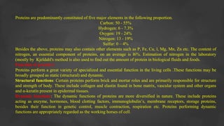 Proteins are predominantly constituted of five major elements in the following proportion.
Carbon: 50 - 55%
Hydrogen: 6 - 7.3%
Oxygen: 19 - 24%
Nitrogen: 13 - 19%
Sulfur: 0 – 4%
Besides the above, proteins may also contain other elements such as P, Fe, Cu, l, Mg, Mn, Zn etc. The content of
nitrogen, an essential component of proteins, on an average is l6%. Estimation of nitrogen in the laboratory
(mostly by Kjeldahl's method is also used to find out the amount of protein in biological fluids and foods.
Function of protein’s
Proteins perform a great variety of specialized and essential function in the living cells .These functions may be
broadly grouped as static (structural) and dynamic.
Structural functions: Certain proteins perform brick and mortar roles and are primarily responsible for structure
and strength of body. These include collagen and elastin found in bone matrix, vascular system and other organs
and α-keratin present in epidermal tissues.
Dynamic functions: The dynamic functions of proteins are more diversified in nature. These include proteins
acting as enzyme, hormones, blood clotting factors, immunoglobulin’s, membrane receptors, storage proteins,
besides their function in genetic control, muscle contraction, respiration etc. Proteins performing dynamic
functions are appropriately regarded as the working horses of cell.
 