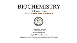 BIOCHEMISTRY
[B. Pharm – I Yr.]
Topic: Amino Acid Metabolism
Umesh Kumar
Assistant Professor
Dept. of Pharm. Chemistry
Hygia Institute of Pharmaceutical Education and Research
 