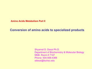 Amino Acids Metabolism Part II
Conversion of amino acids to specialized products
Shyamal D. Desai Ph.D.
Department of Biochemistry & Molecular Biology
MEB. Room # 7107
Phone- 504-568-4388
sdesai@lsuhsc.edu
 