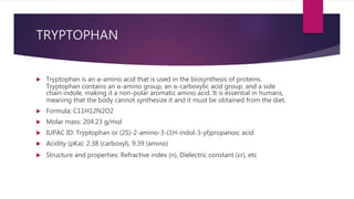 TRYPTOPHAN
 Tryptophan is an α-amino acid that is used in the biosynthesis of proteins.
Tryptophan contains an α-amino group, an α-carboxylic acid group, and a side
chain indole, making it a non-polar aromatic amino acid. It is essential in humans,
meaning that the body cannot synthesize it and it must be obtained from the diet.
 Formula: C11H12N2O2
 Molar mass: 204.23 g/mol
 IUPAC ID: Tryptophan or (2S)-2-amino-3-(1H-indol-3-yl)propanoic acid
 Acidity (pKa): 2.38 (carboxyl), 9.39 (amino)
 Structure and properties: Refractive index (n), Dielectric constant (εr), etc
 