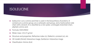 ISOLEUCINE
 Isoleucine is an α-amino acid that is used in the biosynthesis of proteins. It
contains an α-amino group, an α-carboxylic acid group, and a hydrocarbon side
chain with a branch. It is classified as a non-polar, uncharged, branched-chain,
aliphatic amino acid.
 Formula: C6H13NO2
 Molar mass: 131.17 g/mol
 Structure and properties: Refractive index (n), Dielectric constant (εr), etc
 3D model (JSmol): Interactive image; Zwitterion: Interactive image
 Classification: Amino Acid
 