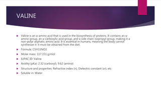 VALINE
 Valine is an α-amino acid that is used in the biosynthesis of proteins. It contains an α-
amino group, an α-carboxylic acid group, and a side chain isopropyl group, making it a
non-polar aliphatic amino acid. It is essential in humans, meaning the body cannot
synthesize it: it must be obtained from the diet.
 Formula: C5H11NO2
 Molar mass: 117.151 g/mol
 IUPAC ID: Valine
 Acidity (pKa): 2.32 (carboxyl), 9.62 (amino)
 Structure and properties: Refractive index (n), Dielectric constant (εr), etc
 Soluble in: Water
 