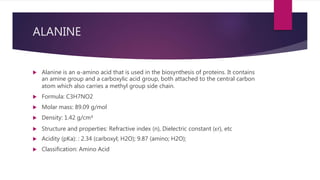 ALANINE
 Alanine is an α-amino acid that is used in the biosynthesis of proteins. It contains
an amine group and a carboxylic acid group, both attached to the central carbon
atom which also carries a methyl group side chain.
 Formula: C3H7NO2
 Molar mass: 89.09 g/mol
 Density: 1.42 g/cm³
 Structure and properties: Refractive index (n), Dielectric constant (εr), etc
 Acidity (pKa): : 2.34 (carboxyl; H2O); 9.87 (amino; H2O);
 Classification: Amino Acid
 