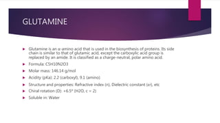 GLUTAMINE
 Glutamine is an α-amino acid that is used in the biosynthesis of proteins. Its side
chain is similar to that of glutamic acid, except the carboxylic acid group is
replaced by an amide. It is classified as a charge-neutral, polar amino acid.
 Formula: C5H10N2O3
 Molar mass: 146.14 g/mol
 Acidity (pKa): 2.2 (carboxyl), 9.1 (amino)
 Structure and properties: Refractive index (n), Dielectric constant (εr), etc
 Chiral rotation (D): +6.5º (H2O, c = 2)
 Soluble in: Water
 
