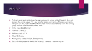 PROLINE
 Proline is an organic acid classed as a proteinogenic amino acid, although it does not
contain the amino group -NH ₂ but is rather a secondary amine. The secondary amine
nitrogen is in the protonated NH₂⁺ form under biological conditions, while the carboxy
group is in the deprotonated −COO⁻ form.
 Molar mass: 115.13 g/mol
 Formula: C5H9NO2
 Melting point: 205 °C
 IUPAC ID: Proline
 Acidity (pKa): 1.99 (carboxyl), 10.96 (amino)
 Structure and properties: Refractive index (n), Dielectric constant (εr), etc
 