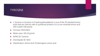 TYROSINE
 L-Tyrosine or tyrosine or 4-hydroxyphenylalanine is one of the 20 standard amino
acids that are used by cells to synthesize proteins. It is a non-essential amino acid
with a polar side group.
 Formula: C9H11NO3
 Molar mass: 181.19 g/mol
 IUPAC ID: Tyrosine
 ChemSpider ID: 5833
 Classification: Amino Acid, Proteinogenic amino acid
 