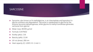 SARCOSINE
 Sarcosine, also known as N-methylglycine, is an intermediate and byproduct in
glycine synthesis and degradation. Sarcosine is metabolized to glycine by the
enzyme sarcosine dehydrogenase, while glycine-N-methyl transferase generates
sarcosine from glycine.
 Molar mass: 89.093 g/mol
 Formula: C3H7NO2
 Acidity (pKa): 2.36
 Basicity (pKb): 11.64
 UV-vis (λmax): 260 nm
 Heat capacity (C): 128.9 J K−1 mol−1
 