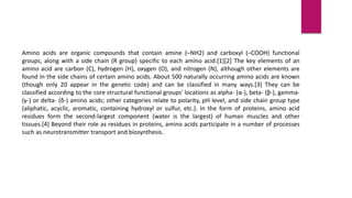 Amino acids are organic compounds that contain amine (–NH2) and carboxyl (–COOH) functional
groups, along with a side chain (R group) specific to each amino acid.[1][2] The key elements of an
amino acid are carbon (C), hydrogen (H), oxygen (O), and nitrogen (N), although other elements are
found in the side chains of certain amino acids. About 500 naturally occurring amino acids are known
(though only 20 appear in the genetic code) and can be classified in many ways.[3] They can be
classified according to the core structural functional groups' locations as alpha- (α-), beta- (β-), gamma-
(γ-) or delta- (δ-) amino acids; other categories relate to polarity, pH level, and side chain group type
(aliphatic, acyclic, aromatic, containing hydroxyl or sulfur, etc.). In the form of proteins, amino acid
residues form the second-largest component (water is the largest) of human muscles and other
tissues.[4] Beyond their role as residues in proteins, amino acids participate in a number of processes
such as neurotransmitter transport and biosynthesis.
 