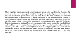 Many important proteinogenic and non-proteinogenic amino acids have biological functions. For
example, in the human brain, glutamate (standard glutamic acid) and gamma-aminobutyric acid
("GABA", nonstandard gamma-amino acid) are, respectively, the main excitatory and inhibitory
neurotransmitters.[17] Hydroxyproline, a major component of the connective tissue collagen, is
synthesised from proline. Glycine is a biosynthetic precursor to porphyrins used in red blood cells.
Carnitine is used in lipid transport. Nine proteinogenic amino acids are called "essential" for humans
because they cannot be produced from other compounds by the human body and so must be taken in
as food. Others may be conditionally essential for certain ages or medical conditions. Essential amino
acids may also differ between species.[b] Because of their biological significance, amino acids are
important in nutrition and are commonly used in nutritional supplements, fertilizers, feed, and food
technology. Industrial uses include the production of drugs, biodegradable plastics, and chiral
catalysts.
 