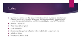 Lysine
 Lysine is an α-amino acid that is used in the biosynthesis of proteins. It contains an
α-amino group, an α-carboxylic acid group, and a side chain lysyl, classifying it as
a basic, charged, aliphatic amino acid. It is encoded by the codons AAA and AAG.
 Formula: C6H14N2O2
 Molar mass: 146.19 g/mol
 IUPAC ID: Lysine
 Structure and properties: Refractive index (n), Dielectric constant (εr), etc
 Soluble in: Water
 Classification: Amino Acid
 