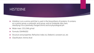 HISTIDINE
 Histidine is an α-amino acid that is used in the biosynthesis of proteins. It contains
an α-amino group, a carboxylic acid group, and an imidazole side chain,
classifying it as a positively charged amino acid at physiological pH.
 Molar mass: 155.1546 g/mol
 Formula: C6H9N3O2
 Structure and properties: Refractive index (n), Dielectric constant (εr), etc
 Classification: Amino Acid
 