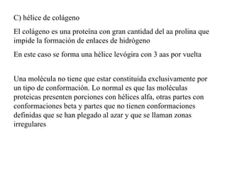 C) hélice de colágeno El colágeno es una proteína con gran cantidad del aa prolina que impide la formación de enlaces de hidrógeno En este caso se forma una hélice levógira con 3 aas por vuelta Una molécula no tiene que estar constituida exclusivamente por un tipo de conformación. Lo normal es que las moléculas proteicas presenten porciones con hélices alfa, otras partes con conformaciones beta y partes que no tienen conformaciones definidas que se han plegado al azar y que se llaman zonas irregulares .