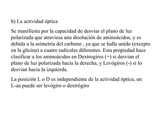 b) La actividad óptica Se manifiesta por la capacidad de desviar el plano de luz polarizada que atraviesa una disolución de aminoácidos, y es debida a la asimetría del carbono , ya que se halla unido (excepto en la glicina) a cuatro radicales diferentes. Esta propiedad hace clasificar a los aminoácidos en Dextrogiros (+) si desvian el plano de luz polarizada hacia la derecha, y Levógiros (-) si lo desvian hacia la izquierda. La posición L o D es independiente de la actividad óptica, un L-aa puede ser levógiro o dextrógiro