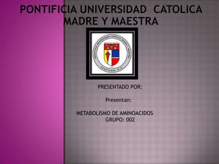 Pontificia Universidad  Catolica Madre y MAestra 	      PRESENTADO POR: Presentan: METABOLISMO DE AMINOACIDOS	 GRUPO: 002		 