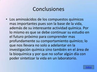 Conclusiones
• Los aminoácidos de los compuestos químicos
  mas importantes pues son la base de la vida,
  además de su interesante actividad química. Por
  lo mismo es que se debe continuar su estudio en
  el futuro próximo para comprender mas
  profundamente su comportamiento químico; lo
  que nos llevara no solo a adelantar en la
  investigación química sino también en el área de
  la bioquímica y por que no soñar algún día con
  poder sintetizar la vida en un laboratorio.

                                               índice
 