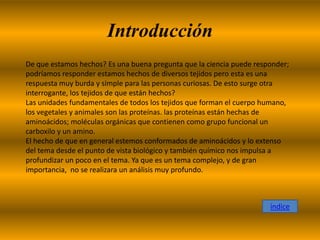 Introducción
De que estamos hechos? Es una buena pregunta que la ciencia puede responder;
podríamos responder estamos hechos de diversos tejidos pero esta es una
respuesta muy burda y simple para las personas curiosas. De esto surge otra
interrogante, los tejidos de que están hechos?
Las unidades fundamentales de todos los tejidos que forman el cuerpo humano,
los vegetales y animales son las proteínas. las proteínas están hechas de
aminoácidos; moléculas orgánicas que contienen como grupo funcional un
carboxilo y un amino.
El hecho de que en general estemos conformados de aminoácidos y lo extenso
del tema desde el punto de vista biológico y también químico nos impulsa a
profundizar un poco en el tema. Ya que es un tema complejo, y de gran
importancia, no se realizara un análisis muy profundo.



                                                                      índice
 
