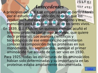 Antecedentes
A principios del s. XIX se empezó a poner cierto interés
  por el estudio de la nutrición, notaron que los
  productos naturales contenían nitrógeno y eran
  esenciales para la supervivencia de los seres vivos.
En 1839, G.J. Mulder, un químico alemán, acuñó el
  término proteína (del griego proteios, que quiere
  decir primario). Los avances científicos y
  tecnológicos de ese entonces, no permitieron
  conocer la composición de las proteínas en sus
  monómeros, los aminoácidos, aunque el primer
  aminoácido fue aislado de un ser vivo en 1930.
Para 1925, todas las estructuras de los aminoácidos
  habían sido determinadas y su importancia en las
  proteínas estaba ampliamente documentada.
                                                    índice
 