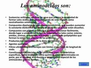 Los aminoácidos son:
• Sustancias anfóteras solubles en agua que poseen la propiedad de
  formar sales ácidas y alcalinas actuando de esta manera como
  neutralizantes universales.
• Compuestos dipolares de alto momento eléctrico, que pueden aumentar
  la constante dieléctrica del medio en el medio en el que están disueltos.
• Compuestos con grupos activos que pueden reaccionar fácilmente,
  dando lugar a una gran variedad de subproductos tales como: esteres,
  amidas, aminas, anhídridos, hidrácidos y sobre todo polipéptidos que
  forman la estructura angular de las proteínas.
• Productos indispensables en la dieta del hombre.
• Agentes quelantes.
• Filtros ultravioleta e infrarrojos con límites específicos de longitud de
  onda.
• Constituyentes esenciales de las proteínas cuyas características
  específicas, tanto biológicas como químicas están determinadas en
  parte, por el número, distribución e interrelación especial de los
  aminoácidos que las forman.
                                                                       índice
 