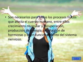 • Son necesarios para todos los procesos físicos
  que afecta el cuerpo humano, entre ellos
  crecimiento muscular y recuperación,
  producción de energía, producción de
  hormonas y buen funcionamiento del sistema
  nervioso.




                                              índice
 