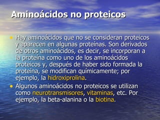 Aminoácidos no proteicos

• Hay aminoácidos que no se consideran proteicos
    y aparecen en algunas proteínas. Son derivados
    de otros aminoácidos, es decir, se incorporan a
    la proteína como uno de los aminoácidos
    proteicos y, después de haber sido formada la
    proteína, se modifican químicamente; por
    ejemplo, la hidroxiprolina.
•   Algunos aminoácidos no proteicos se utilizan
    como neurotransmisores, vitaminas, etc. Por
    ejemplo, la beta-alanina o la biotina.
 