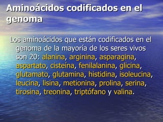 Aminoácidos codificados en el
genoma

Los aminoácidos que están codificados en el
  genoma de la mayoría de los seres vivos
  son 20: alanina, arginina, asparagina,
  aspartato, cisteína, fenilalanina, glicina,
  glutamato, glutamina, histidina, isoleucina,
  leucina, lisina, metionina, prolina, serina,
  tirosina, treonina, triptófano y valina.
 