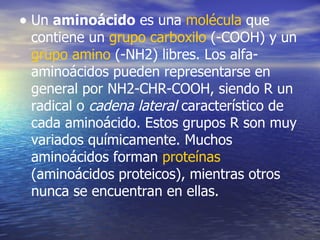 • Un aminoácido es una molécula que
 contiene un grupo carboxilo (-COOH) y un
 grupo amino (-NH2) libres. Los alfa-
 aminoácidos pueden representarse en
 general por NH2-CHR-COOH, siendo R un
 radical o cadena lateral característico de
 cada aminoácido. Estos grupos R son muy
 variados químicamente. Muchos
 aminoácidos forman proteínas
 (aminoácidos proteicos), mientras otros
 nunca se encuentran en ellas.
 