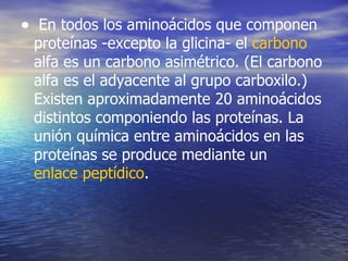 • En todos los aminoácidos que componen
 proteínas -excepto la glicina- el carbono
 alfa es un carbono asimétrico. (El carbono
 alfa es el adyacente al grupo carboxilo.)
 Existen aproximadamente 20 aminoácidos
 distintos componiendo las proteínas. La
 unión química entre aminoácidos en las
 proteínas se produce mediante un
 enlace peptídico.
 