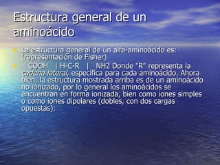 Estructura general de un
aminoácido
• La estructura general de un alfa-aminoácido es:
    (representación de Fisher)
•     COOH | H-C-R | NH2 Donde "R" representa la
    cadena lateral, específica para cada aminoácido. Ahora
    bien, la estructura mostrada arriba es de un aminoácido
    no ionizado, por lo general los aminoácidos se
    encuentran en forma ionizada, bien como iones simples
    o como iones dipolares (dobles, con dos cargas
    opuestas):
 