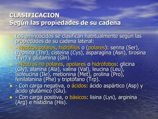 CLASIFICACION
Según las propiedades de su cadena

• Los aminoácidos se clasifican habitualmente según las
    propiedades de su cadena lateral:
•   - Neutros polares, hidrófilos o (polares): serina (Ser),
    treonina (Thr), cisteína (Cys), asparagina (Asn), tirosina
    (Tyr) y glutamina (Gln).
•   - Neutros no polares, apolares o hidrófobos: glicina
    (Gly), alanina (Ala), valina (Val), leucina (Leu),
    isoleucina (Ile), metionina (Met), prolina (Pro),
    fenilalanina (Phe) y triptófano (Trp).
•   - Con carga negativa, o ácidos: ácido aspártico (Asp) y
    ácido glutámico (Glu).
•   - Con carga positiva, o básicos: lisina (Lys), arginina
    (Arg) e histidina (His).
 