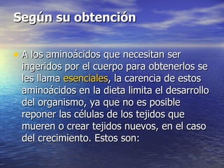 Según su obtención

• A los aminoácidos que necesitan ser
 ingeridos por el cuerpo para obtenerlos se
 les llama esenciales, la carencia de estos
 aminoácidos en la dieta limita el desarrollo
 del organismo, ya que no es posible
 reponer las células de los tejidos que
 mueren o crear tejidos nuevos, en el caso
 del crecimiento. Estos son:
 