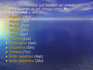 • A los aminoácidos que pueden ser sintetizados
    por el cuerpo se les conoce como No
    Esenciales y son:
•   Arginina (Arg)
•   Alanina (Ala)
•   Prolina (Pro)
•   Glicina (Gly)
•   Serina (Ser)
•   Cisteina (Cys)
•   Asparagina (Asn)
•   Glutamina (Gln)
•   Tirosina (Tyr)
•   Ácido aspártico (Asp)
•   Ácido glutámico (Glu)
 