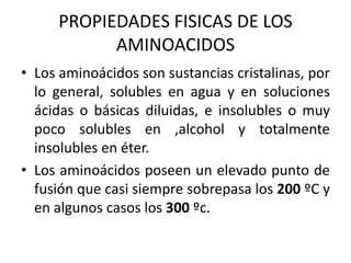 PROPIEDADES FISICAS DE LOS
           AMINOACIDOS
• Los aminoácidos son sustancias cristalinas, por
  lo general, solubles en agua y en soluciones
  ácidas o básicas diluidas, e insolubles o muy
  poco solubles en ,alcohol y totalmente
  insolubles en éter.
• Los aminoácidos poseen un elevado punto de
  fusión que casi siempre sobrepasa los 200 ºC y
  en algunos casos los 300 ºc.
 