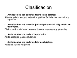 Clasificación
• Aminoácidos con cadenas laterales no polares:
Alanina, valina, leucina, isoleucina, prolina, fenilalanina, metionina y
tripftofano.
• Aminoácidos con cadenas polares polares con carga en el pH
fisiológico.
Glicina, serina, cisteína, treonina, tirosina, asparagina y glutamina
• Aminoácidos con cadena lateral acida.
Ácido aspártico y acido glutámico
• Aminoácidos con cadenas laterales básicas.
Histidina, lisisna y arginina.
 