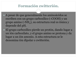 Formación zwitterión.
 A pesar de que generalmente los aminoácidos se
escriben con un grupo carboxílico (-COOH) y un
grupo amino (-NH2), su estructura real es iónica y
depende del pH.
 El grupo carboxílico pierde un protón, dando lugar a
un ión carboxilato, y el grupo amino se protona y da
lugar a un ión amonio. A esta estructura se le
denomina ión dipolar o zwitterión.
 