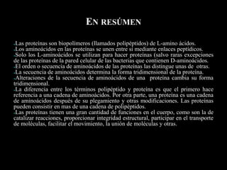 EN RESÚMEN
●Las proteínas son biopolímeros (llamados polipéptidos) de L-amino ácidos.
●Los aminoácidos en las proteínas se unen entre sí mediante enlaces peptídicos.
●Solo los L-aminoácidos se utilizan para hacer proteínas (salvo raras excepciones
de las proteínas de la pared celular de las bacterias que contienen D-aminoácidos.
●El orden o secuencia de aminoácidos de las proteínas las distingue unas de otras.
●La secuencia de aminoácidos determina la forma tridimensional de la proteína.
●Alteraciones de la secuencia de aminoácidos de una proteína cambia su forma
tridimensional.
●La diferencia entre los términos polipéptido y proteína es que el primero hace
referencia a una cadena de aminoácidos. Por otra parte, una proteína es una cadena
de aminoácidos después de su plegamiento y otras modificaciones. Las proteínas
pueden consistir en mas de una cadena de polipéptidos.
●Las proteínas tienen una gran cantidad de funciones en el cuerpo, como son la de
catalizar reacciones, proporcionar integridad estructural, participar en el transporte
de moléculas, facilitar el movimiento, la unión de moléculas y otras.
*
 
