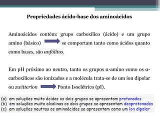 Propriedades ácido-base dos aminoácidos
Aminoácidos contém: grupo carboxílico (ácido) e um grupo
amino (básico) se comportam tanto como ácidos quanto
como bases, são anfólitos.
Em pH próximo ao neutro, tanto os grupos α-amino como os α-
carboxílicos são ionizados e a molécula trata-se de um íon dipolar
ou zwitteríon Ponto Isoelétrico (pI).
 