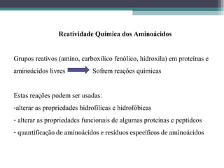 Reatividade Química dos Aminoácidos
Grupos reativos (amino, carboxilico fenólico, hidroxila) em proteínas e
aminoácidos livres Sofrem reações químicas
Estas reações podem ser usadas:
-alterar as propriedades hidrofílicas e hidrofóbicas
- alterar as propriedades funcionais de algumas proteínas e peptídeos
- quantificação de aminoácidos e resíduos específicos de aminoácidos
 
