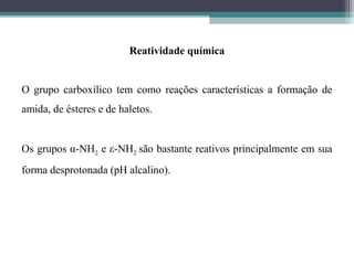 Reatividade química
O grupo carboxílico tem como reações características a formação de
amida, de ésteres e de haletos.
Os grupos α-NH2 e ε-NH2 são bastante reativos principalmente em sua
forma desprotonada (pH alcalino).
 