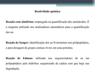 Reatividade química
Reação com ninidrina: empregada na quantificação dos amioácidos. É
o reagente utilizado nos analisadores automáticos para a quantificação
dos aa.
Reação de Sanger: identificação dos aa N-terminais nos polipeptídeos,
e para dosagem de grupos aminos livres em uma proteína.
Reação de Edman: utilizada nos sequenciadores de aa em
polipeptideos pela hidrólise sequenciada da cadeia sem que haja sua
degradação.
 