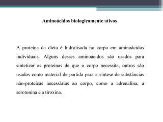 Aminoácidos biologicamente ativos
A proteína da dieta é hidrolisada no corpo em aminoácidos
individuais. Alguns desses aminoácidos são usados para
sintetizar as proteínas de que o corpo necessita, outros são
usados como material de partida para a síntese de substâncias
não-proteicas necessárias ao corpo, como a adrenalina, a
serotonina e a tiroxina.
 