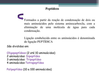 São divididos em:
Oligopeptídeos (2 até 10 aminoácidos)
2 aminoácidos: Dipeptídeo
3 aminoácidos: Tripeptídeo
4 aminoácidos:Tetrapeptídeo
Polipeptídeo (10 a 100 aminoácidos)
Peptídeos
Formados a partir da reação de condensação de dois ou
mais aminoácidos pelo sistema aminocarboxila, com a
eliminação de uma molécula de água para cada
condensação.
Ligação estabelecida entre os aminoácidos é denominada
de ligação PEPTÍDICA
 