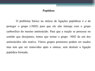 Peptídeos
O problema básico na síntese de ligações peptídicas é o de
proteger o grupo (-NH2) para que ele não interaja com o grupo
carboxílico do mesmo aminoácido. Para que a reação se processe no
sentido que desejamos, temos que tornar o grupo –NH2 de um dos
aminoácidos não reativo. Vários grupos protetores podem ser usados
mas tem que ser removidos após a síntese, sem destruir a ligação
peptídica formada.
 